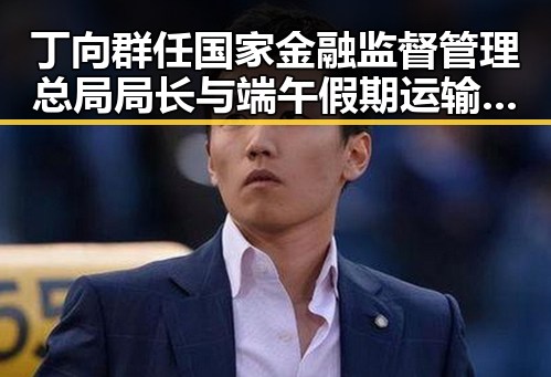丁向群任国家金融监督管理总局局长与端午假期运输首日火车票今日开始售票的双重变革